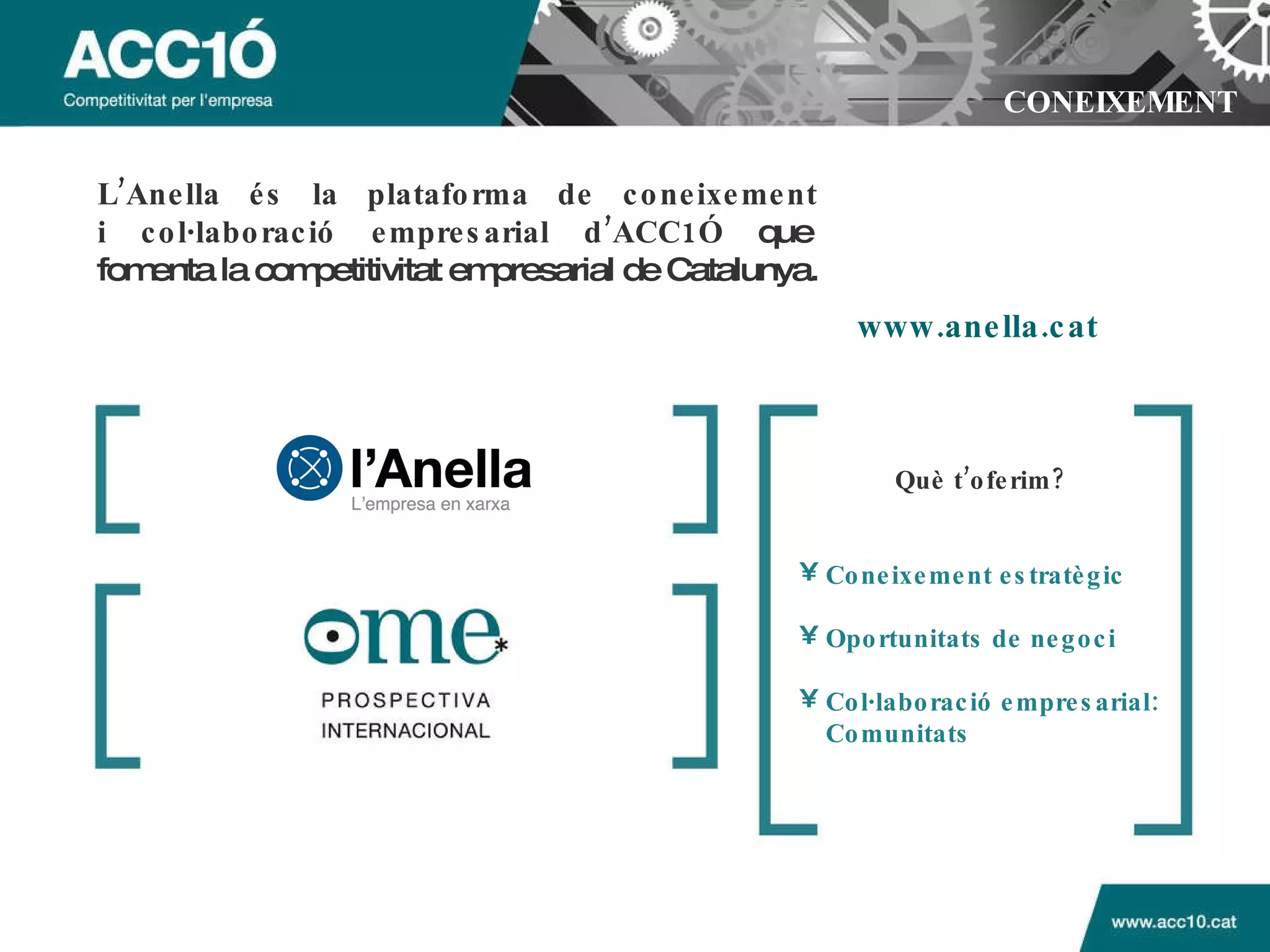 CONEIXEMENT L’Anella és la plataforma de coneixement  i col·laboració empresarial d’ACC1Ó  que  fomenta la competitivitat empresarial de Catalunya. www.anella.cat Què t’oferim?   Coneixement estratègic Oportunitats de negoci Col·laboració empresarial: Comunitats 