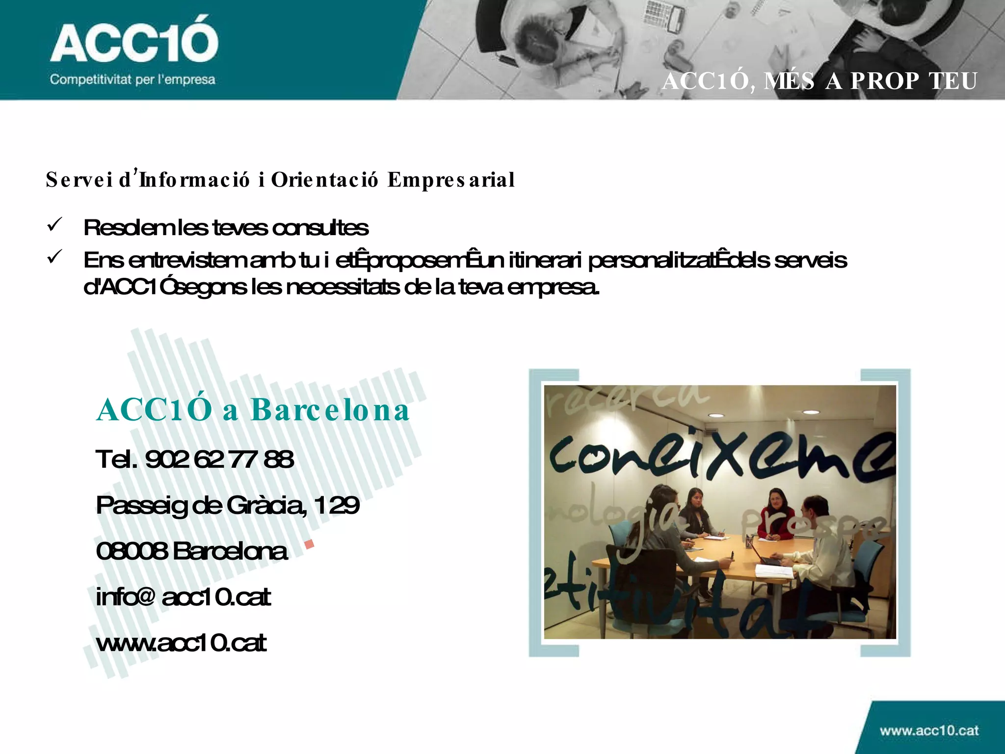 ACC1Ó a Barcelona   Tel. 902 62 77 88  Passeig de Gràcia, 129  08008 Barcelona  info@acc10.cat  www.acc10.cat ACC1Ó, MÉS A PROP TEU Servei d’Informació i Orientació Empresarial Resolem les teves consultes Ens entrevistem amb tu i et proposem un itinerari personalitzat dels serveis d'ACC1Ó segons les necessitats de la teva empresa. 
