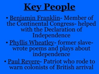 Key People Benjamin Franklin - Member of the Continental Congress- helped with the Declaration of Independence Phyllis Wheatley - former slave- wrote poems and plays about independence Paul Revere - Patriot who rode to warn colonists of British arrival 