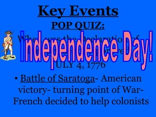 Key Events POP QUIZ: When was the Declaration of Independence Approved:  JULY 4, 1776 Battle of Saratoga - American victory- turning point of War- French decided to help colonists Independence Day! 