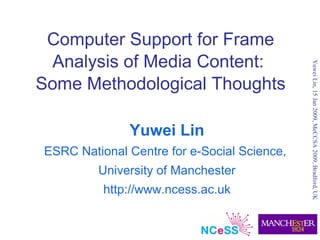 Computer Support for Frame
 Analysis of Media Content:




                                             Yuwei Lin, 15 Jan 2009, MeCCSA 2009, Bradford, UK
Some Methodological Thoughts

              Yuwei Lin
ESRC National Centre for e-Social Science,
         University of Manchester
          http://www.ncess.ac.uk
 