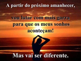 A partir do próximo amanhecer,  vou lutar com mais garra  para que os meus sonhos aconteçam!   Mas vai ser diferente.   