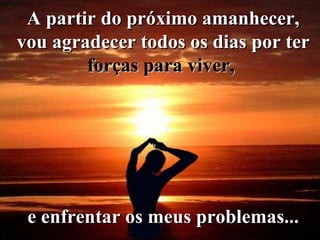 A partir do próximo amanhecer, vou agradecer todos os dias por ter  forças para viver,   e enfrentar os meus problemas... 