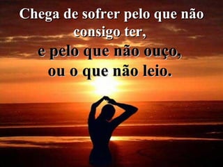 Chega de sofrer pelo que não consigo ter,  e pelo que não ouço,  ou o que não leio.   