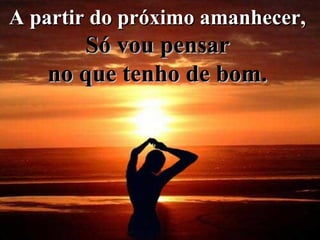A partir do próximo amanhecer,  Só vou pensar   no que tenho de bom.   
