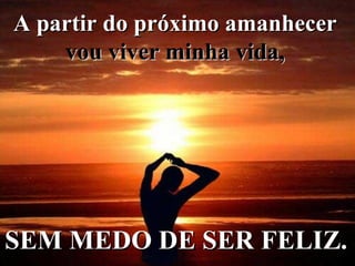 A partir do próximo amanhecer   vou viver minha vida,   SEM MEDO DE SER FELIZ.   