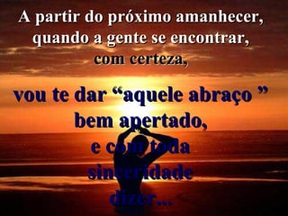 A partir do próximo amanhecer,  quando a gente se encontrar,  com certeza,   vou te dar “aquele abraço ”  bem apertado,  e com toda  sinceridade  dizer...   