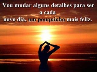 Vou mudar alguns detalhes para ser a cada   novo dia,  um pouquinho  mais feliz.   