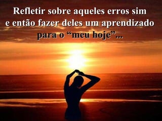Refletir sobre aqueles erros sim  e então fazer deles um aprendizado  para o “meu hoje”...   