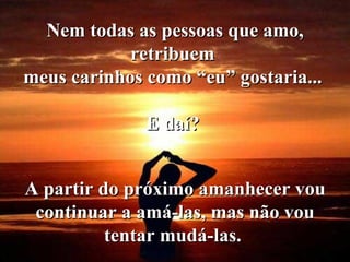 Nem todas as pessoas que amo, retribuem  meus carinhos como “eu” gostaria...  E daí?   A partir do próximo amanhecer vou continuar a amá-las, mas não vou tentar mudá-las.  