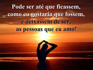 Pode ser até que ficassem,  como eu gostaria que fossem,  e deixassem de ser,  as pessoas que eu amo!   
