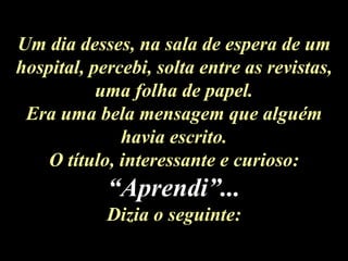 Um dia desses, na sala de espera de um hospital, percebi, solta entre as revistas, uma folha de papel. Era uma bela mensagem que alguém havia escrito. O título, interessante e curioso:  “Aprendi”... Dizia o seguinte: 