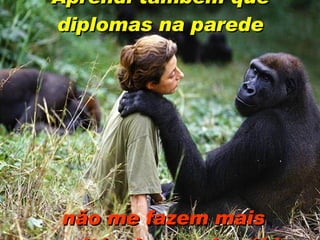 Aprendi também que diplomas na parede   não me fazem mais respeitável ou mais sábia. 