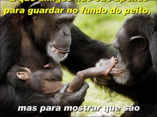 E que amigos não são apenas para guardar no fundo do peito,   mas para mostrar que são amigos. 