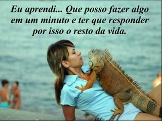 Eu aprendi... Que posso fazer algo em um minuto e ter que responder por isso o resto da vida. 