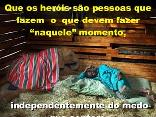Que os heróis são pessoas que fazem  o  que devem fazer “naquele” momento,   independentemente do medo que sentem . 