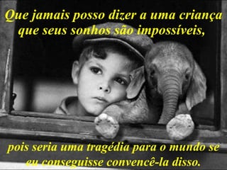 Que jamais posso dizer a uma criança que seus sonhos são impossíveis,   pois seria uma tragédia para o mundo se eu conseguisse convencê-la disso. 