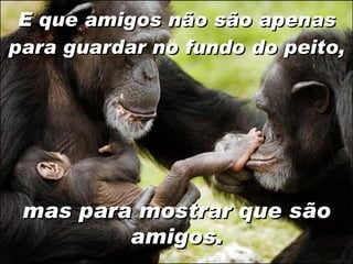 E que amigos não são apenas para guardar no fundo do peito, mas para mostrar que são amigos. 