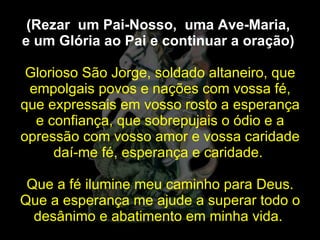 (Rezar  um Pai-Nosso,  uma Ave-Maria,  e um Glória ao Pai e continuar a oração)   Glorioso São Jorge, soldado altaneiro, que empolgais povos e nações com vossa fé, que expressais em vosso rosto a esperança e confiança, que sobrepujais o ódio e a opressão com vosso amor e vossa caridade daí-me fé, esperança e caridade.  Que a fé ilumine meu caminho para Deus. Que a esperança me ajude a superar todo o desânimo e abatimento em minha vida.  