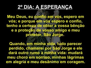 2º DIA: A ESPERANÇA   Meu Deus, eu confio em vós, espero em vós; e porque em vós espero e confio, tenho a certeza de obter a vossa bênção e a proteção de vosso amigo e meu protetor, São Jorge.  Quando, em minha vida, tudo parecer perdido, chamarei por São Jorge e ele dará outro rumo à minha vida: mudará meu choro em sorriso, minhas lágrimas em alegria e meu desânimo em coragem.  
