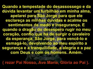 Quando a tempestade do desassossego e da dúvida levantar um turbilhão em minha alma, apelarei para São Jorge para que ele esclareça as minhas dúvidas e acalme os sentimentos de medo e insegurança. E quando o dragão do desespero rugir no meu coração, confio que há de surgir o cavaleiro da esperança, São Jorge, para vencê-lo e esmagá-lo, devolvendo ao meu espírito a segurança e a tranquilidade, a alegria e a paz com Deus e com os homens. Amém. ( rezar Pai Nosso, Ave Maria, Glória ao Pai ).   