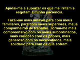 Ajudai-me a suportar os que me irritam e esgotam a minha paciência.  Fazei-me mais amável para com meus familiares, para com meus superiores, meus companheiros de trabalho. Tornai-me mais compreensivo com os meus subordinados, mais caridoso com os pobres, mais generoso com os necessitados, mais solidário para com os que sofrem.  