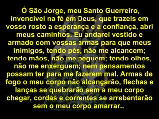 Ó São Jorge, meu Santo Guerreiro, invencível na fé em Deus, que trazeis em vosso rosto a esperança e a confiança, abri meus caminhos. Eu andarei vestido e armado com vossas armas para que meus inimigos, tendo pés, não me alcancem; tendo mãos, não me peguem; tendo olhos, não me enxerguem; nem pensamentos possam ter para me fazerem mal. Armas de fogo o meu corpo não alcançarão, flechas e lanças se quebrarão sem a meu corpo chegar, cordas e correntes se arrebentarão sem o meu corpo amarrar..  