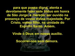 para que possa digna, atenta e devotamente fazer este tríduo em honra de São Jorge, e merecer ser ouvido na presença de vossa divina majestade. Por Cristo, vosso filho, na unidade do Espírito Santo. Amém. Vinde ó Deus em nosso auxílio. Socorrei-nos sem demora.  