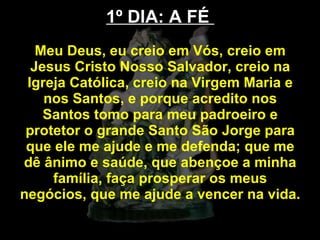 1º DIA: A FÉ  Meu Deus, eu creio em Vós, creio em Jesus Cristo Nosso Salvador, creio na Igreja Católica, creio na Virgem Maria e nos Santos, e porque acredito nos Santos tomo para meu padroeiro e protetor o grande Santo São Jorge para que ele me ajude e me defenda; que me dê ânimo e saúde, que abençoe a minha família, faça prosperar os meus negócios, que me ajude a vencer na vida.  
