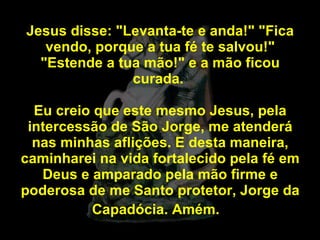 Jesus disse: "Levanta-te e anda!" "Fica vendo, porque a tua fé te salvou!" "Estende a tua mão!" e a mão ficou curada.  Eu creio que este mesmo Jesus, pela intercessão de São Jorge, me atenderá nas minhas aflições. E desta maneira, caminharei na vida fortalecido pela fé em Deus e amparado pela mão firme e poderosa de me Santo protetor, Jorge da Capadócia. Amém.  