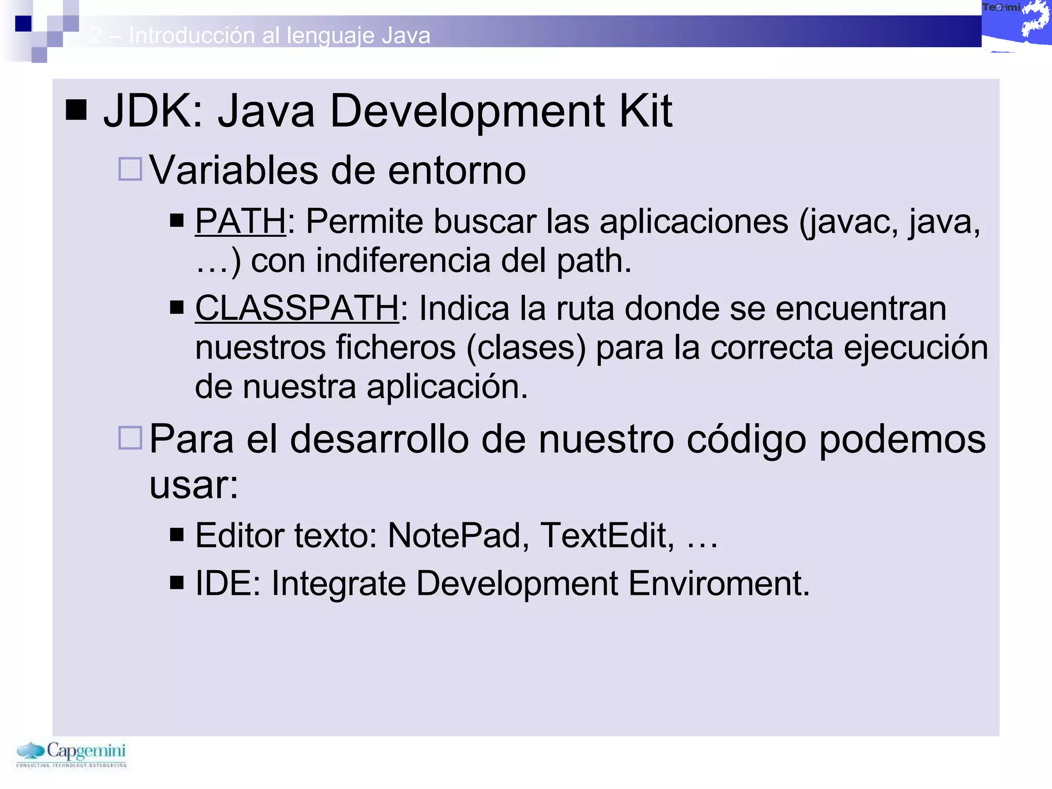 2 – Introducción al lenguaje Java JDK: Java Development Kit Variables de entorno PATH : Permite buscar las aplicaciones (javac, java, …) con indiferencia del path. CLASSPATH : Indica la ruta donde se encuentran nuestros ficheros (clases) para la correcta ejecución de nuestra aplicación. Para el desarrollo de nuestro código podemos usar: Editor texto: NotePad, TextEdit, …  IDE: Integrate Development Enviroment. 