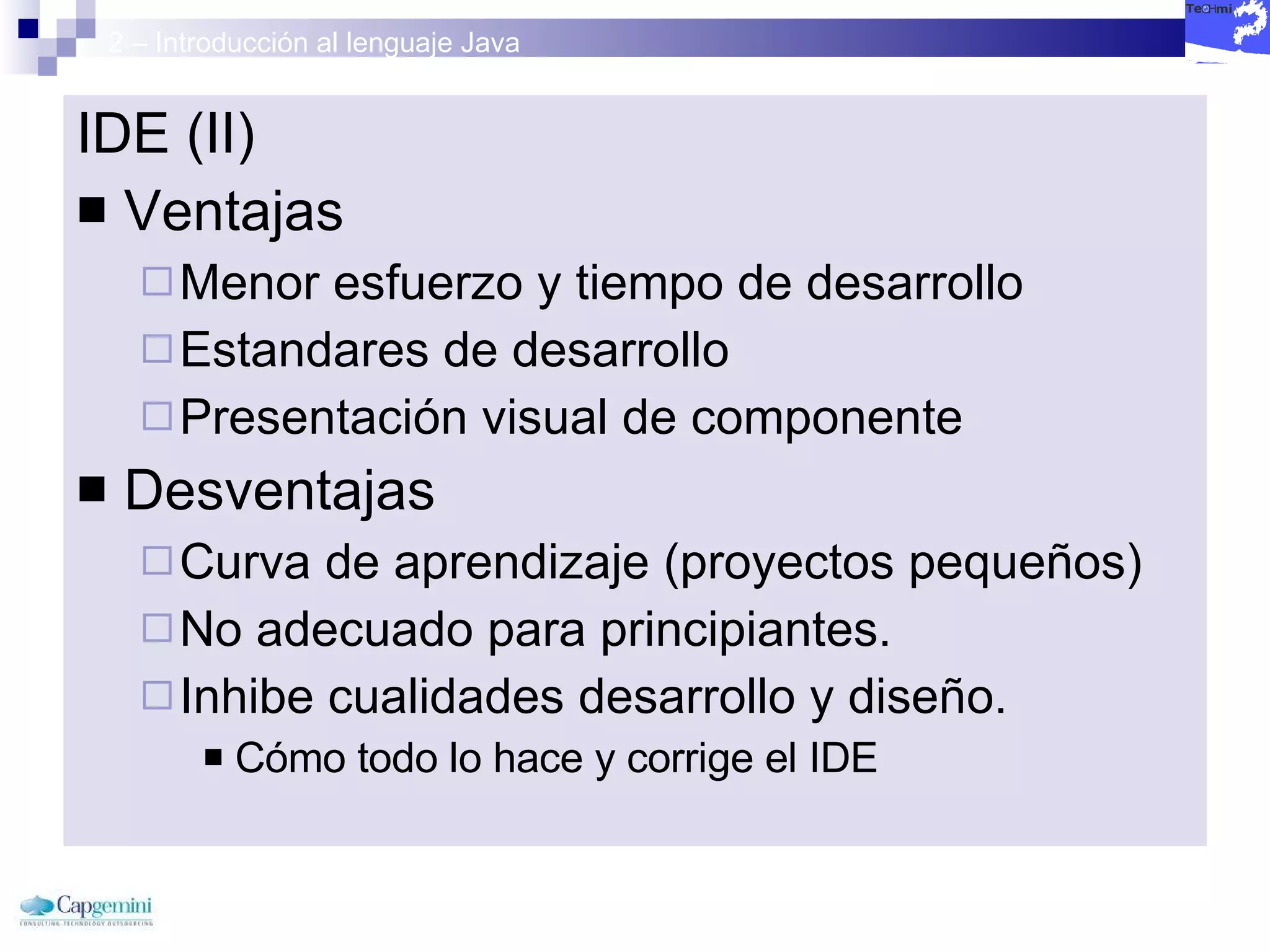 2 – Introducción al lenguaje Java IDE (II) Ventajas Menor esfuerzo y tiempo de desarrollo Estandares de desarrollo Presentación visual de componente Desventajas Curva de aprendizaje (proyectos pequeños) No adecuado para principiantes. Inhibe cualidades desarrollo y diseño. Cómo todo lo hace y corrige el IDE 