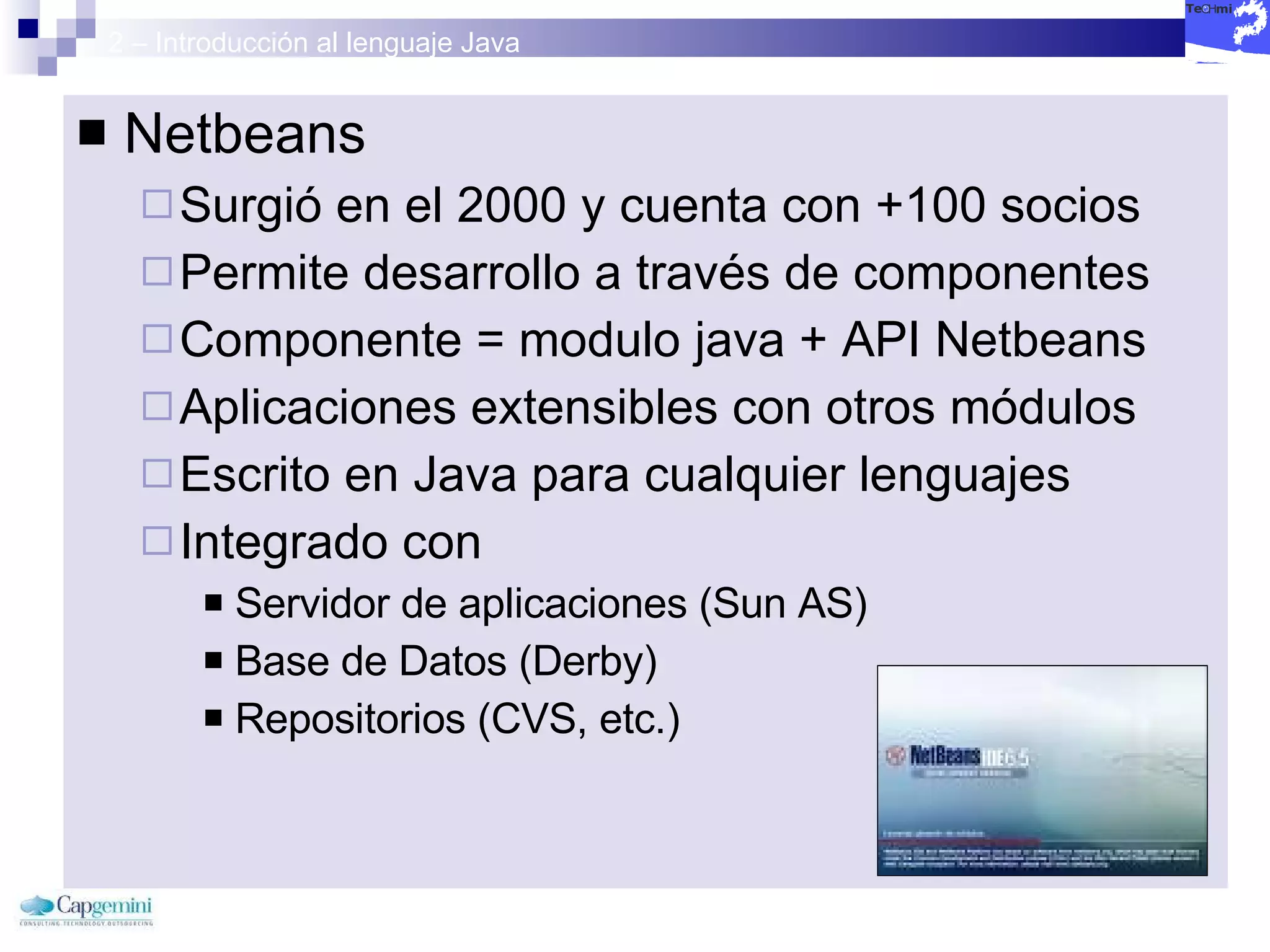 2 – Introducción al lenguaje Java Netbeans Surgió en el 2000 y cuenta con +100 socios Permite desarrollo a través de componentes Componente = modulo java + API Netbeans Aplicaciones extensibles con otros módulos Escrito en Java para cualquier lenguajes Integrado con Servidor de aplicaciones (Sun AS) Base de Datos (Derby) Repositorios (CVS, etc.) 