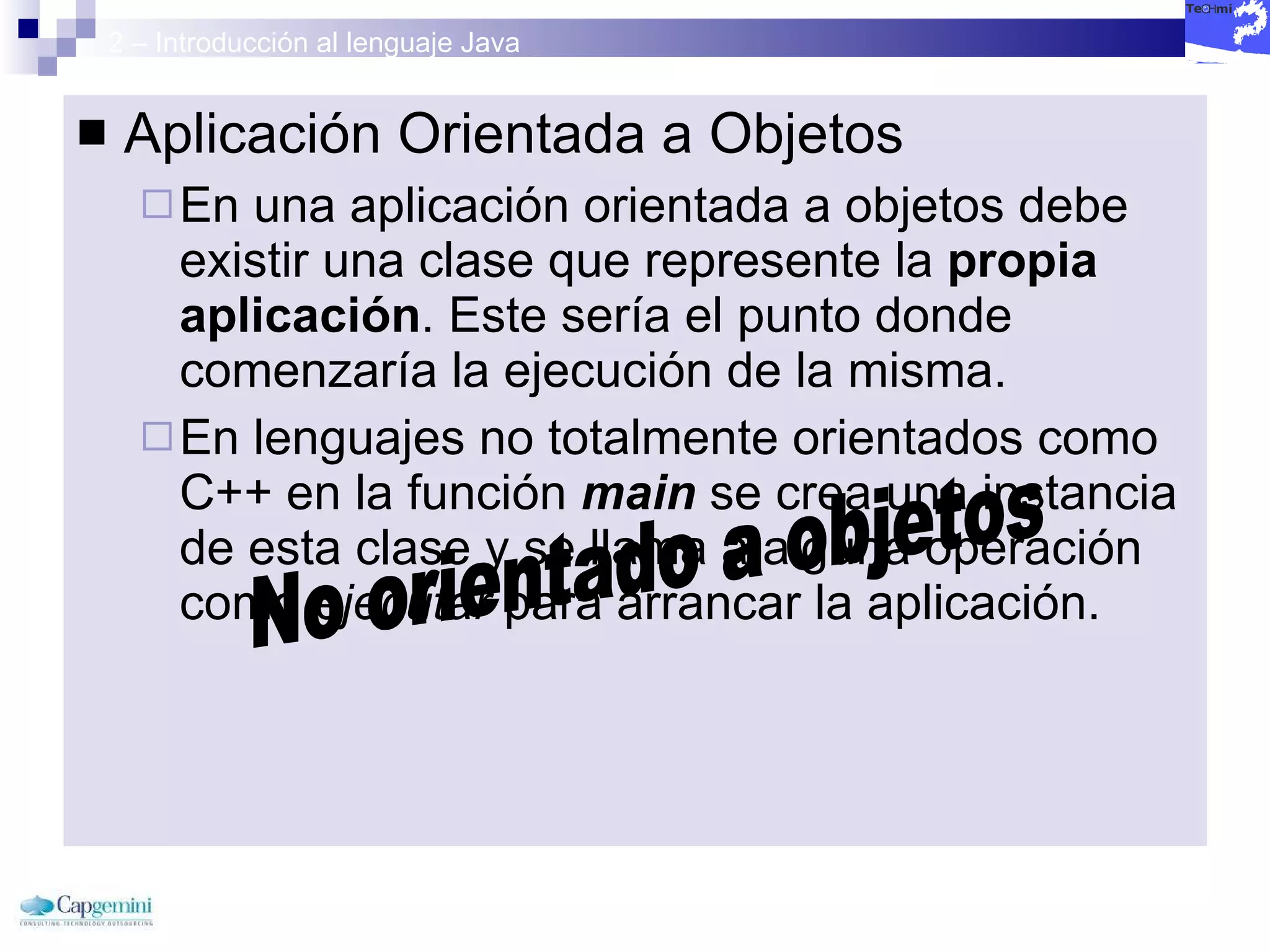 2 – Introducción al lenguaje Java Aplicación Orientada a Objetos En una aplicación orientada a objetos debe existir una clase que represente la  propia aplicación . Este sería el punto donde comenzaría la ejecución de la misma. En lenguajes no totalmente orientados como C++ en la función  main   se crea una instancia de esta clase y se llama a alguna operación como  ejecutar  para arrancar la aplicación. No orientado a objetos 