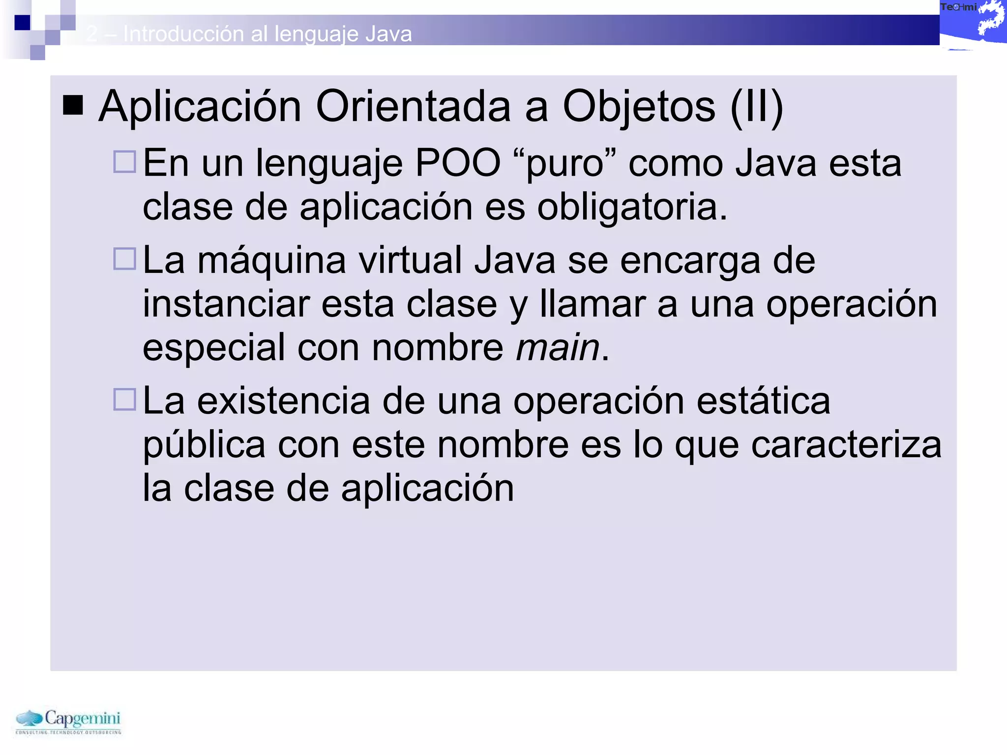 2 – Introducción al lenguaje Java Aplicación Orientada a Objetos (II) En un lenguaje POO “puro” como Java esta clase de aplicación es obligatoria. La máquina virtual Java se encarga de instanciar esta clase y llamar a una operación especial con nombre  main . La existencia de una operación estática pública con este nombre es lo que caracteriza la clase de aplicación 