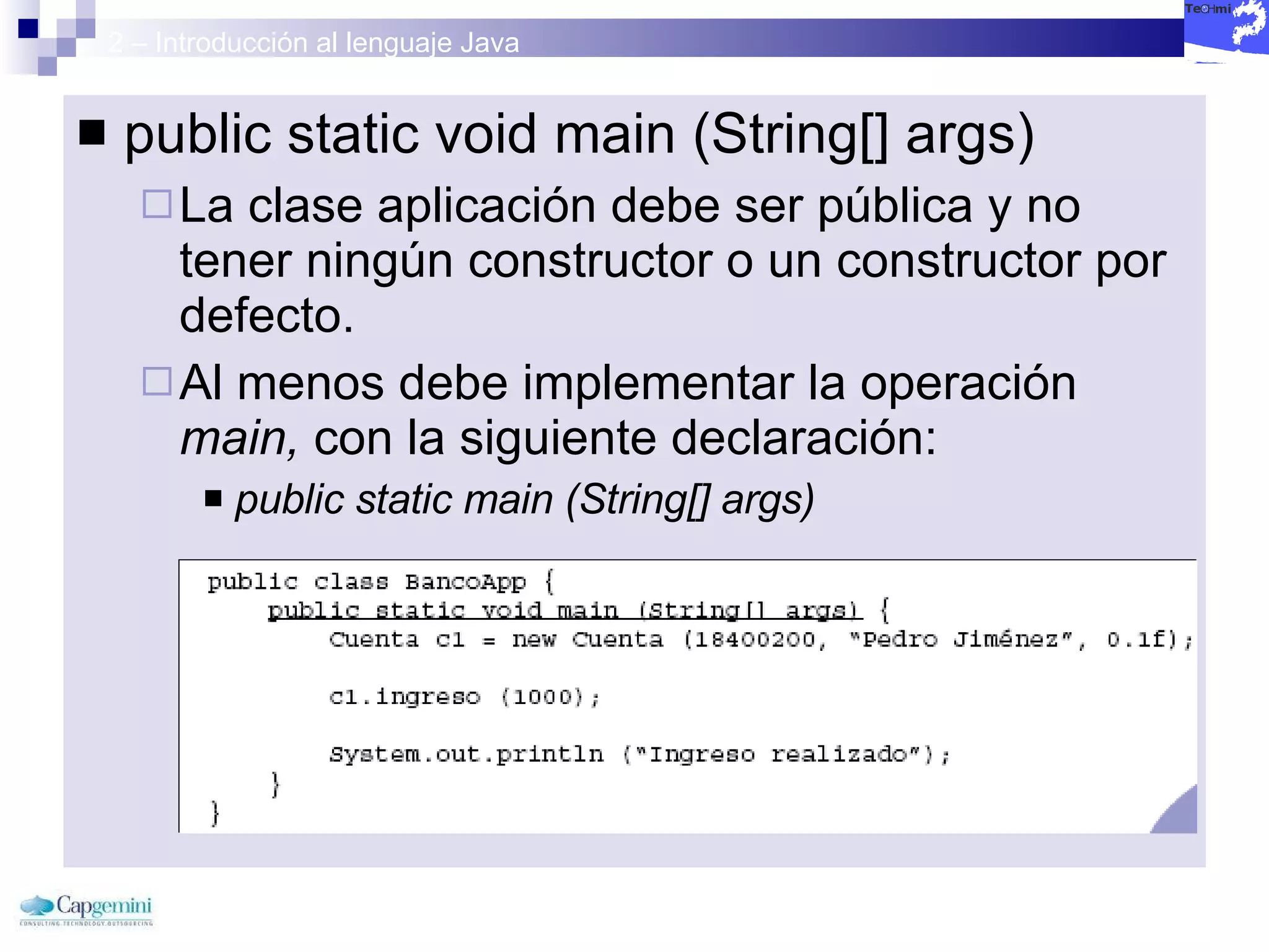 2 – Introducción al lenguaje Java public static void main (String[] args) La clase aplicación debe ser pública y no tener ningún constructor o un constructor por defecto. Al menos debe implementar la operación  main,  con la siguiente declaración: public static main (String[] args) 
