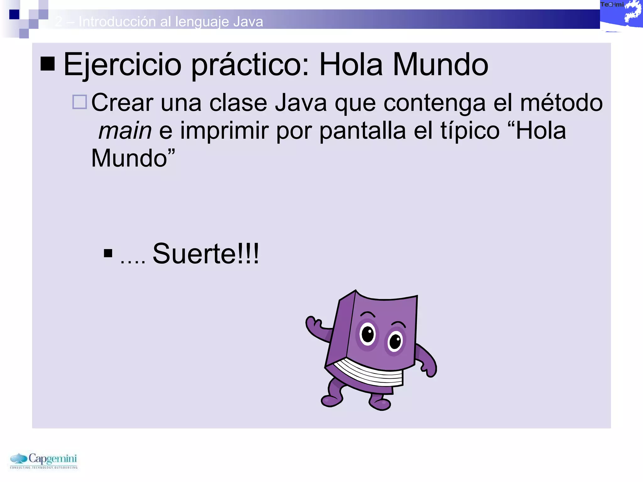 2 – Introducción al lenguaje Java Ejercicio práctico: Hola Mundo Crear una clase Java que contenga el método  main  e imprimir por pantalla el típico “Hola Mundo” … .  Suerte!!!  