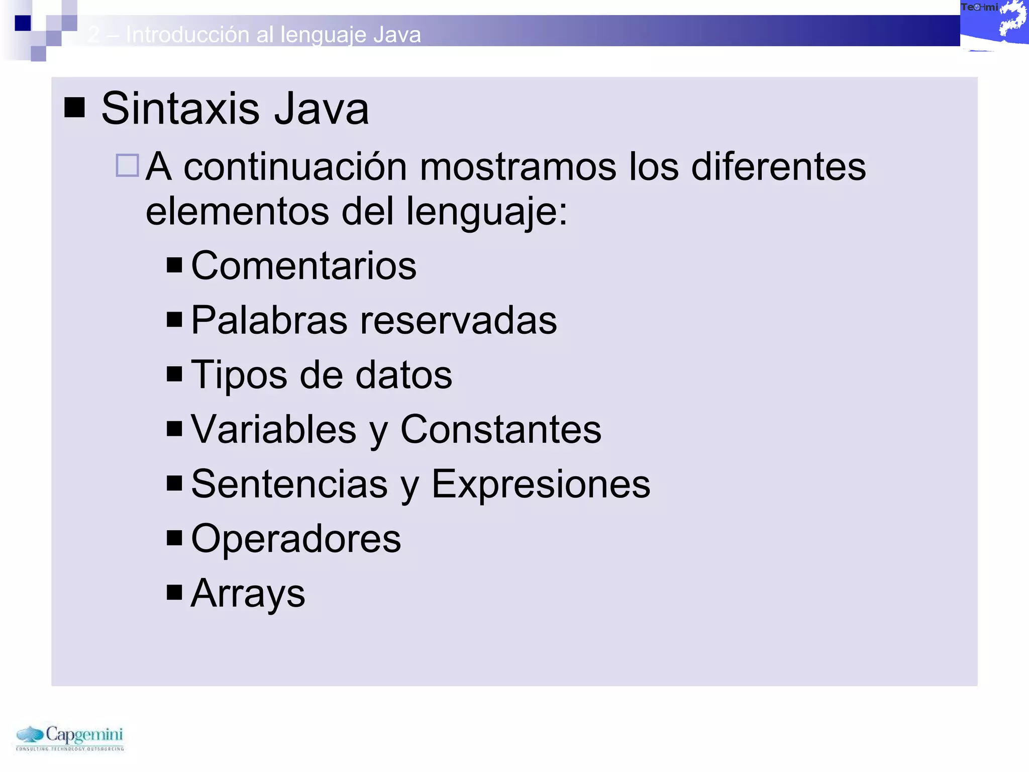 2 – Introducción al lenguaje Java Sintaxis Java A continuación mostramos los diferentes elementos del lenguaje: Comentarios Palabras reservadas Tipos de datos Variables y Constantes Sentencias y Expresiones Operadores Arrays 