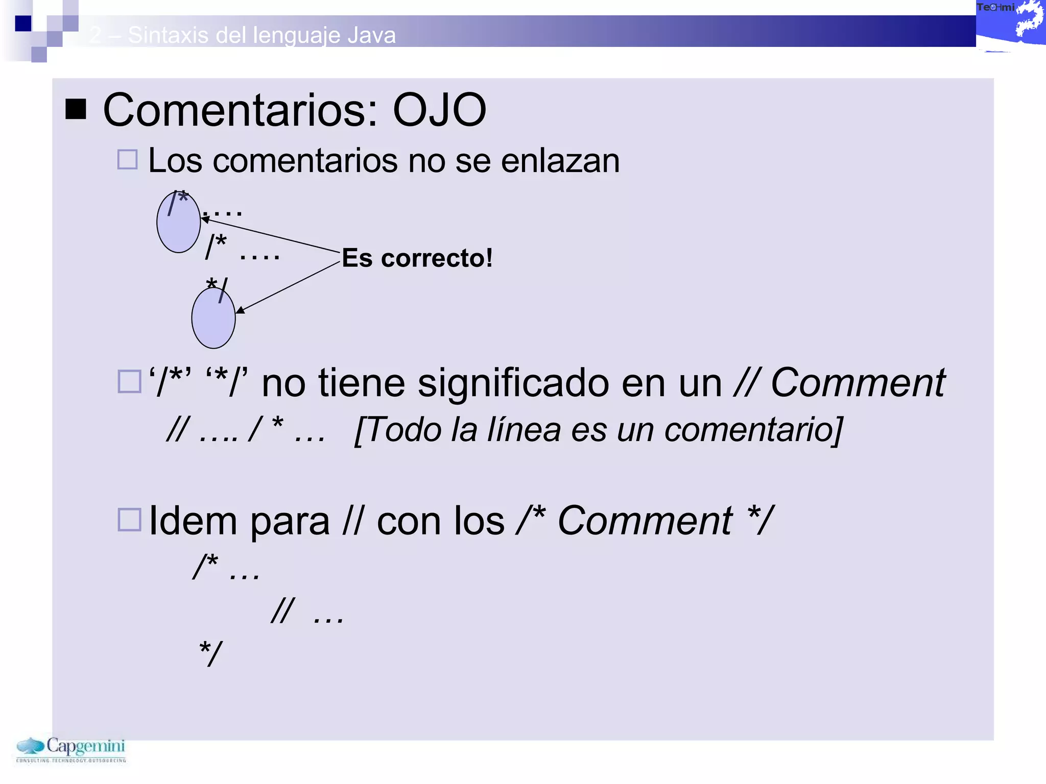 2 – Sintaxis del lenguaje Java Comentarios: OJO Los comentarios no se enlazan /* …. /* ….  */  ‘ /*’ ‘*/’ no tiene significado en un  // Comment // …. / * …  [Todo la línea es un comentario] Idem para // con los  /* Comment */ /* … //  …  */ Es correcto! 