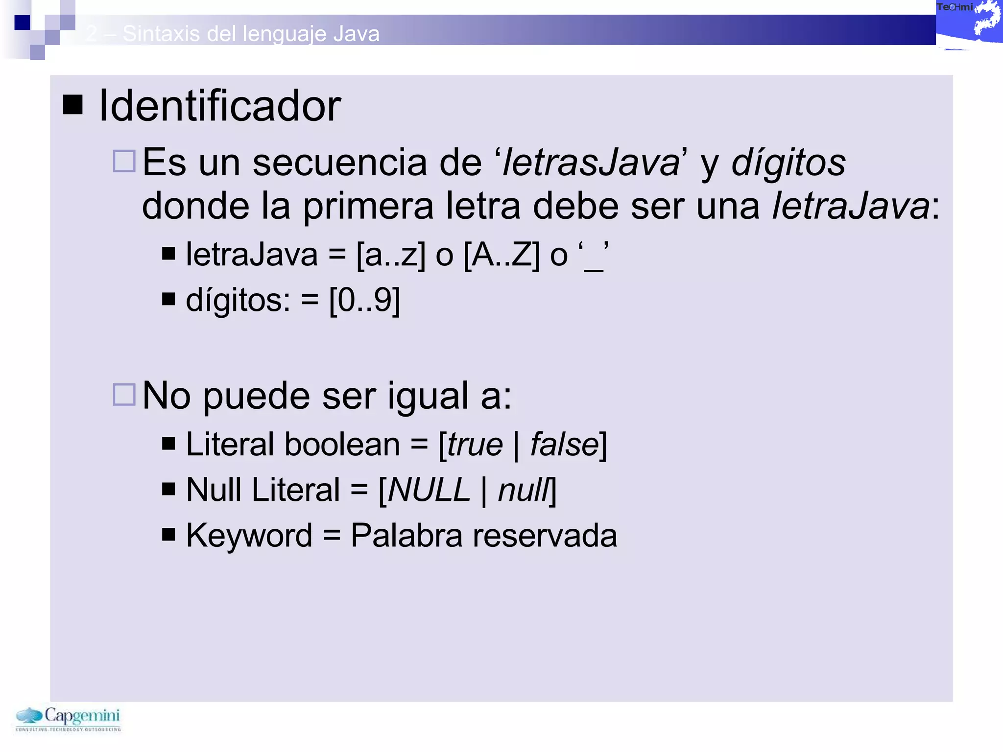 2 – Sintaxis del lenguaje Java Identificador Es un secuencia de ‘ letrasJava ’ y  dígitos  donde la primera letra debe ser una  letraJava : letraJava = [a..z] o [A..Z] o ‘_’ dígitos: = [0..9] No puede ser igual a: Literal boolean = [ true | false ] Null Literal = [ NULL | null ] Keyword = Palabra reservada 