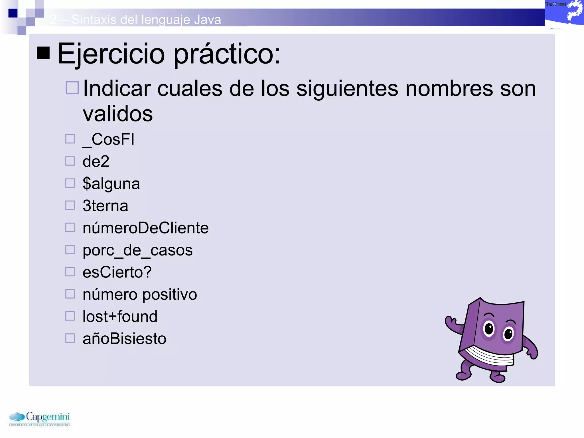 2 – Sintaxis del lenguaje Java Ejercicio práctico: Indicar cuales de los siguientes nombres son validos _CosFI  de2  $alguna  3terna  númeroDeCliente  porc_de_casos  esCierto?  número positivo  lost+found  añoBisiesto  