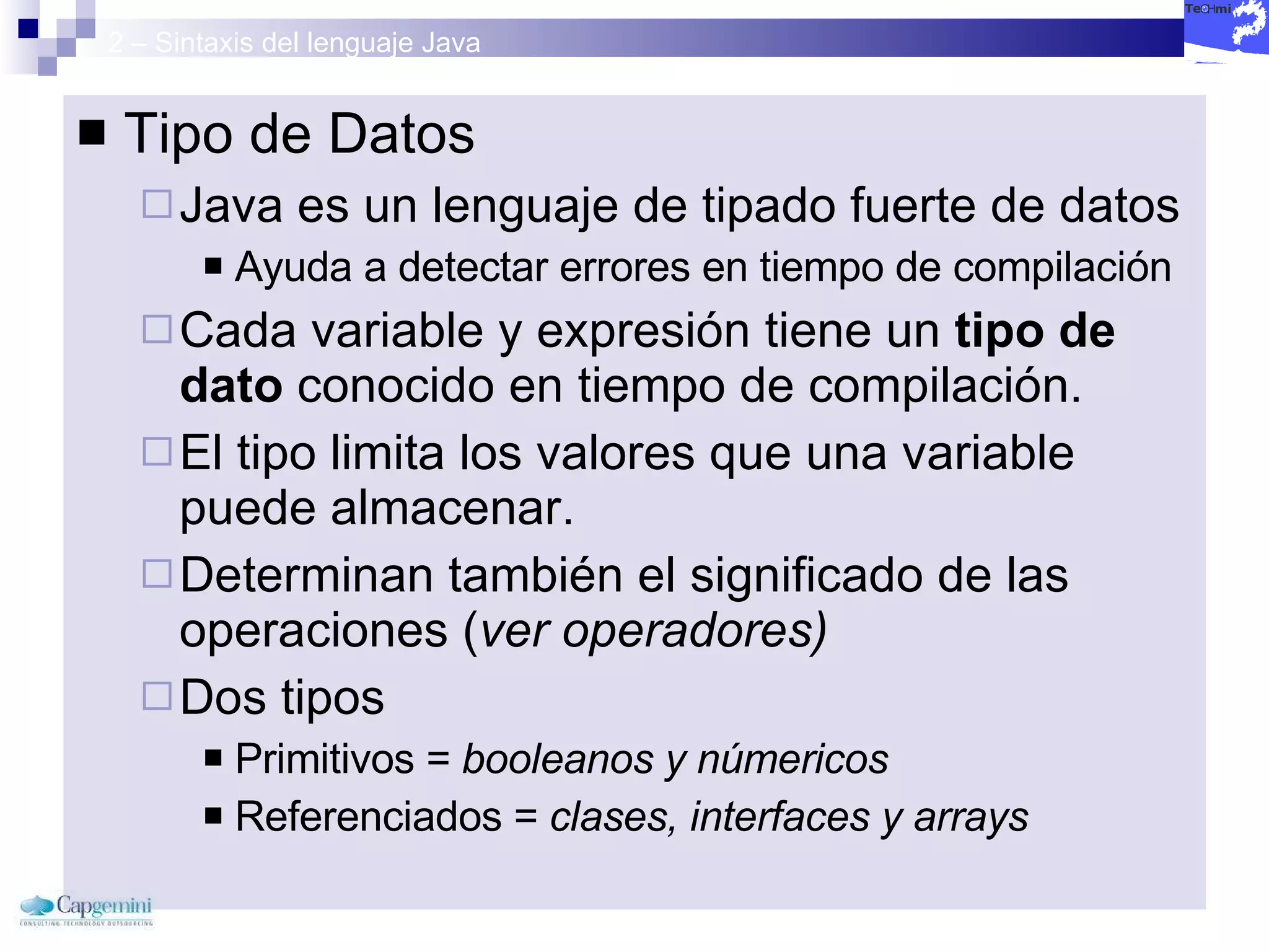 2 – Sintaxis del lenguaje Java Tipo de Datos Java es un lenguaje de tipado fuerte de datos Ayuda a detectar errores en tiempo de compilación Cada variable y expresión tiene un  tipo de dato  conocido en tiempo de compilación. El tipo limita los valores que una variable puede almacenar. Determinan también el significado de las operaciones ( ver operadores) Dos tipos Primitivos =  booleanos y númericos Referenciados =  clases, interfaces y arrays 