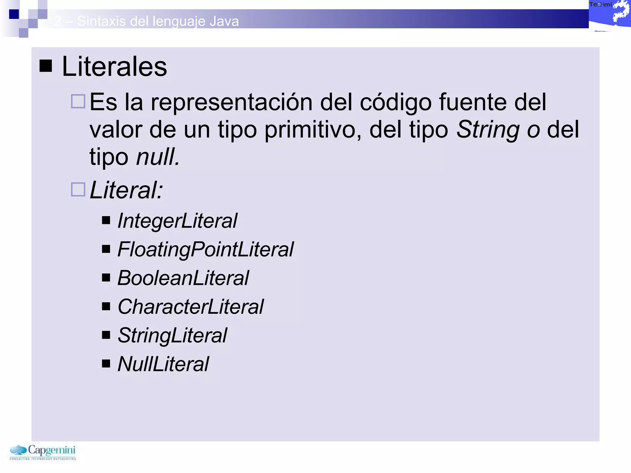 2 – Sintaxis del lenguaje Java Literales Es la representación del código fuente del valor de un tipo primitivo, del tipo  String o  del tipo  null. Literal:  IntegerLiteral FloatingPointLiteral  BooleanLiteral  CharacterLiteral  StringLiteral  NullLiteral   