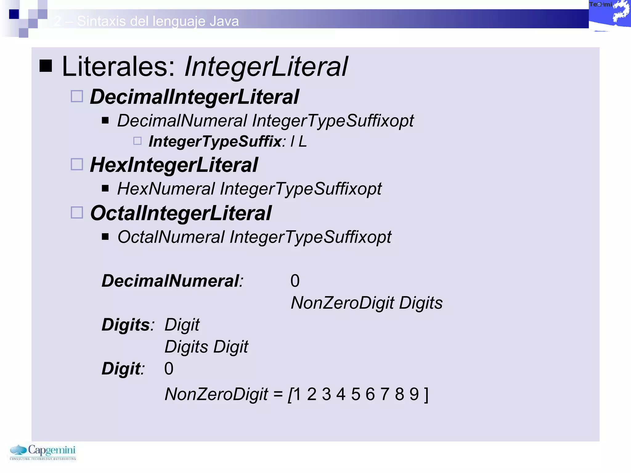 2 – Sintaxis del lenguaje Java Literales:  IntegerLiteral DecimalIntegerLiteral   DecimalNumeral IntegerTypeSuffixopt   IntegerTypeSuffix : l L   HexIntegerLiteral   HexNumeral IntegerTypeSuffixopt   OctalIntegerLiteral   OctalNumeral IntegerTypeSuffixopt   DecimalNumeral :  0  NonZeroDigit Digits  Digits :  Digit  Digits Digit  Digit :  0  NonZeroDigit = [ 1 2 3 4 5 6 7 8 9 ] 