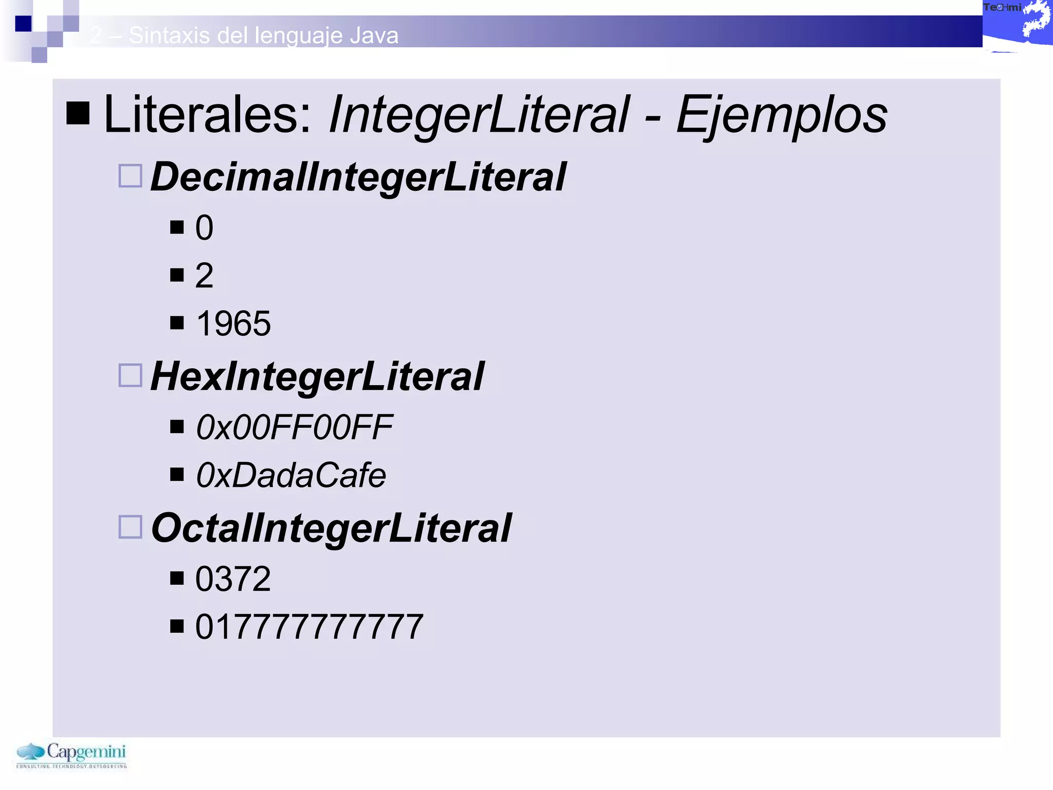 2 – Sintaxis del lenguaje Java Literales:  IntegerLiteral - Ejemplos DecimalIntegerLiteral   0 2 1965 HexIntegerLiteral   0x00FF00FF   0xDadaCafe   OctalIntegerLiteral   0372  017777777777 