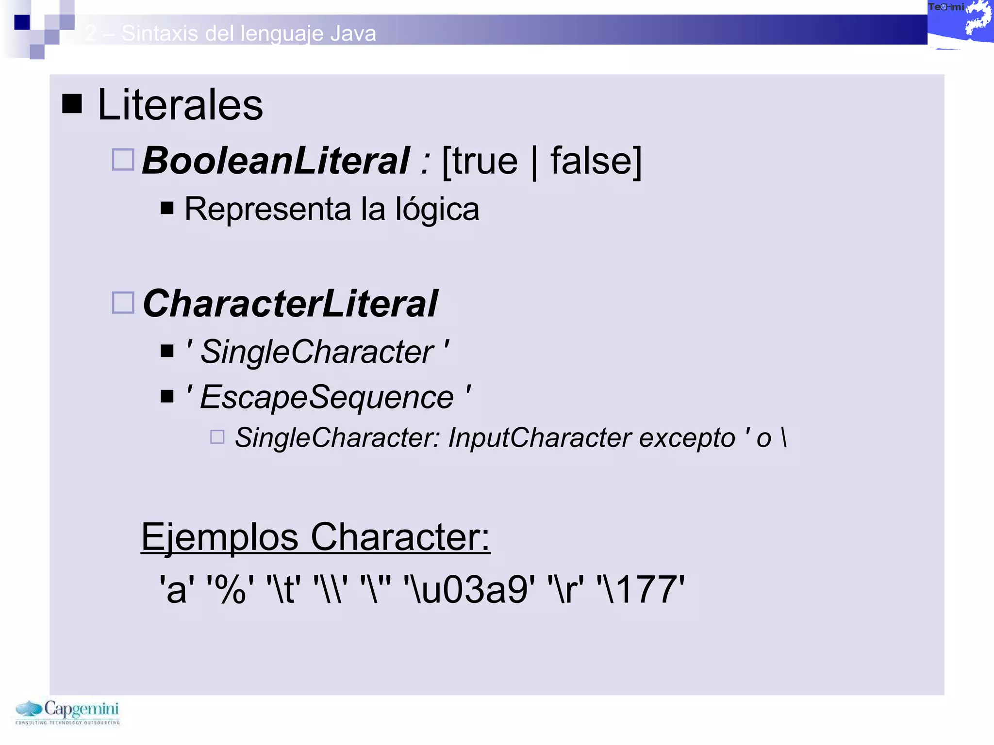 2 – Sintaxis del lenguaje Java Literales BooleanLiteral  :  [true | false] Representa la lógica  CharacterLiteral   ' SingleCharacter '  ' EscapeSequence '  SingleCharacter: InputCharacter excepto ' o \   Ejemplos Character: 'a' '%' '\t' '\\' '\'' '\u03a9' '\r' '\177' 