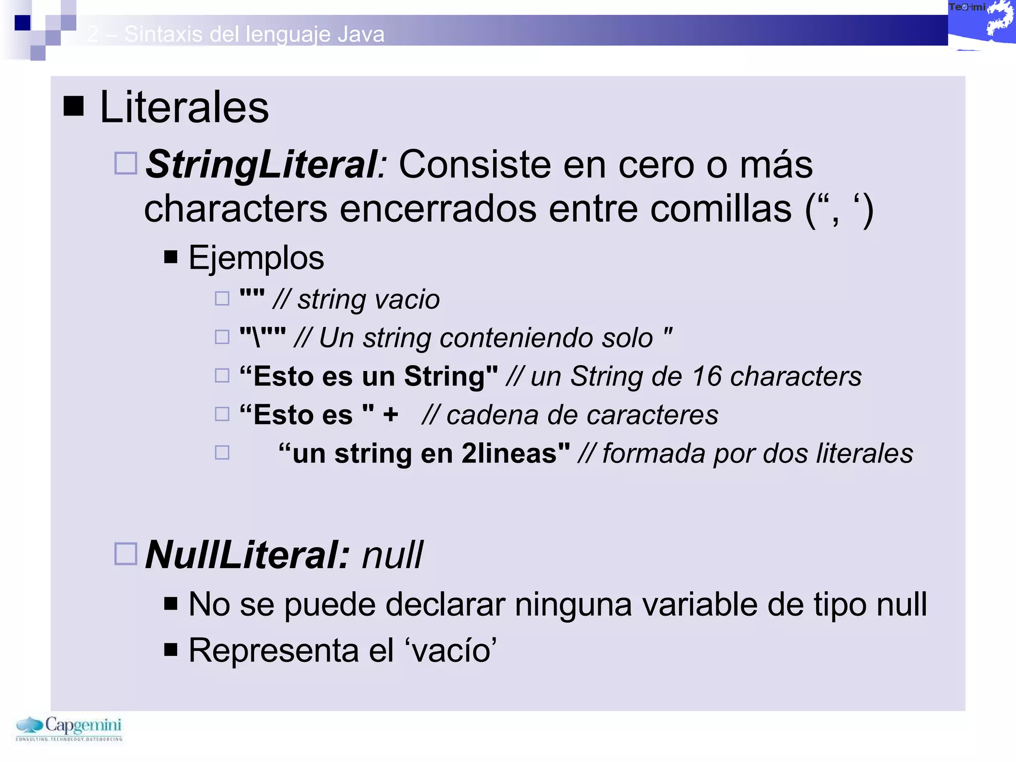 2 – Sintaxis del lenguaje Java Literales StringLiteral :  Consiste en cero o más characters encerrados entre comillas (“, ‘) Ejemplos ""   // string vacio "\""  // Un string conteniendo solo " “ Esto es un String"   // un String de 16 characters   “ Esto es " +   // cadena de caracteres   “ un string en 2lineas"   // formada por dos literales   NullLiteral:  null No se puede declarar ninguna variable de tipo null Representa el ‘vacío’ 