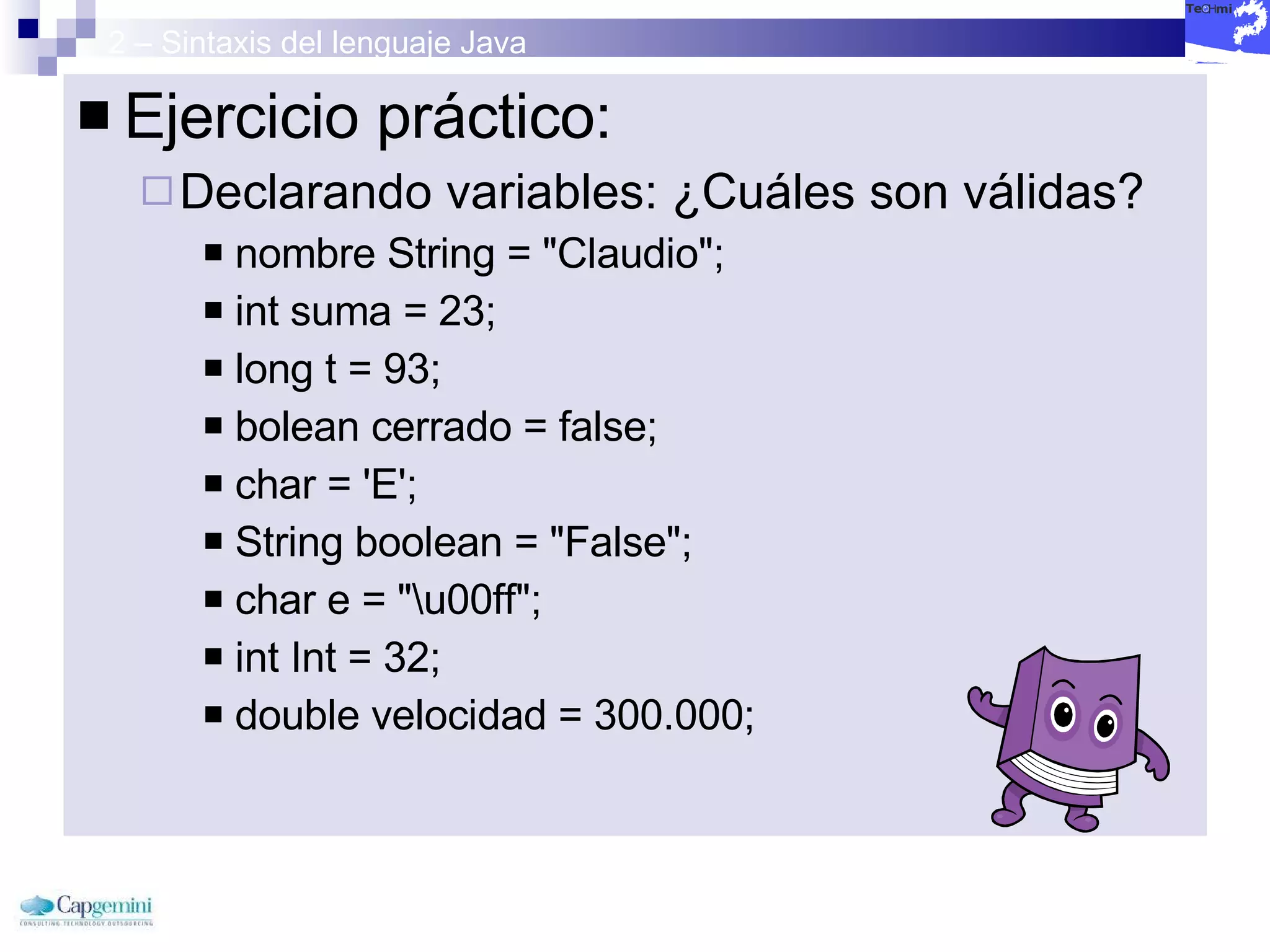 2 – Sintaxis del lenguaje Java Ejercicio práctico: Declarando variables: ¿Cuáles son válidas? nombre String = "Claudio";  int suma = 23;  long t = 93;  bolean cerrado = false;  char = 'E';  String boolean = "False";  char e = "\u00ff";  int Int = 32;  double velocidad = 300.000;  