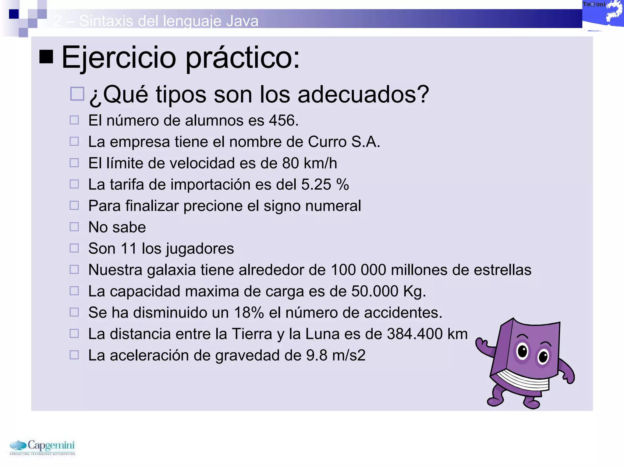 2 – Sintaxis del lenguaje Java Ejercicio práctico: ¿Qué tipos son los adecuados? El número de alumnos es 456.  La empresa tiene el nombre de Curro S.A.  El límite de velocidad es de 80 km/h  La tarifa de importación es del 5.25 %  Para finalizar precione el signo numeral  No sabe  Son 11 los jugadores  Nuestra galaxia tiene alrededor de 100 000 millones de estrellas  La capacidad maxima de carga es de 50.000 Kg.  Se ha disminuido un 18% el número de accidentes.  La distancia entre la Tierra y la Luna es de 384.400 km  La aceleración de gravedad de 9.8 m/s2 