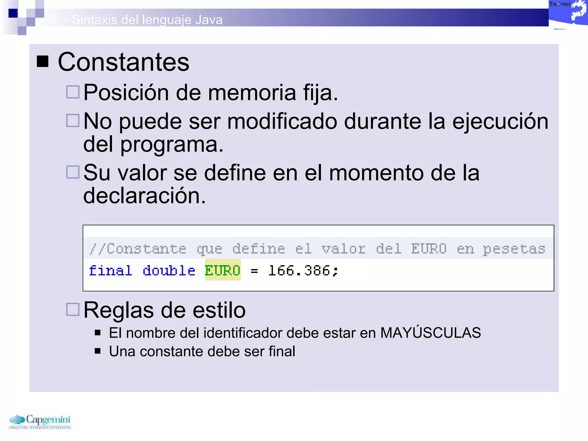 2 – Sintaxis del lenguaje Java Constantes  Posición de memoria fija. No puede ser modificado durante la ejecución del programa. Su valor se define en el momento de la declaración. Reglas de estilo El nombre del identificador debe estar en MAYÚSCULAS Una constante debe ser final 